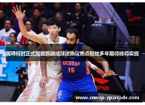 周琦何时正式加盟新疆成球迷热议焦点粉丝多年期待终将实现 周琦何时正式加盟新疆成球迷热议焦点粉丝多年期待终将实现