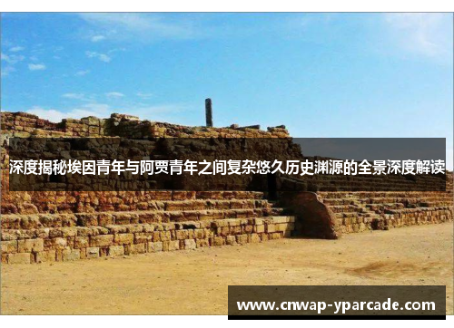 深度揭秘埃因青年与阿贾青年之间复杂悠久历史渊源的全景深度解读