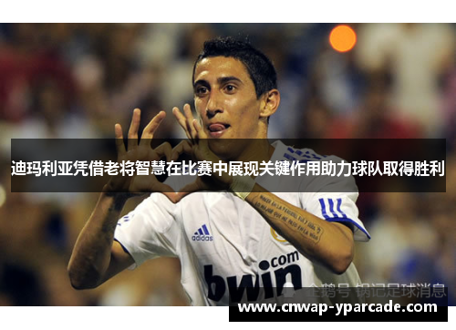 迪玛利亚凭借老将智慧在比赛中展现关键作用助力球队取得胜利