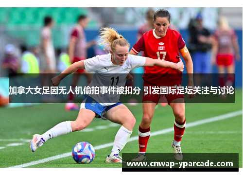 加拿大女足因无人机偷拍事件被扣分 引发国际足坛关注与讨论