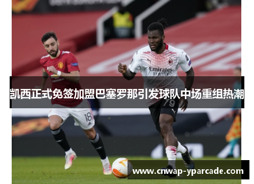 凯西正式免签加盟巴塞罗那引发球队中场重组热潮 凯西正式免签加盟巴塞罗那引发球队中场重组热潮